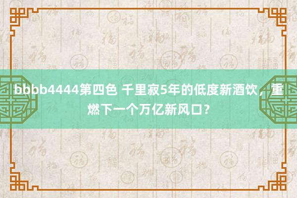 bbbb4444第四色 千里寂5年的低度新酒饮，重燃下一个万亿新风口？