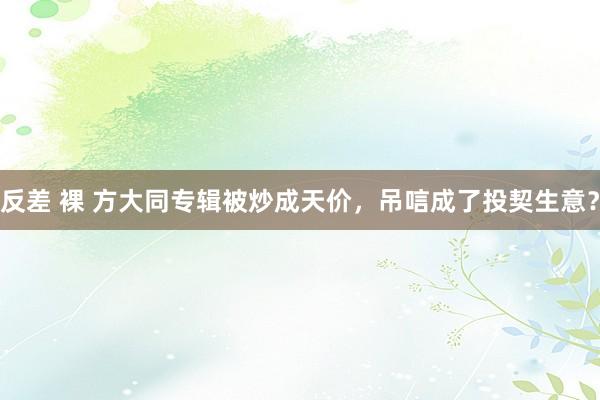 反差 裸 方大同专辑被炒成天价，吊唁成了投契生意？