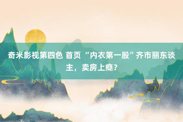 奇米影视第四色 首页 “内衣第一股”齐市丽东谈主，卖房上瘾？