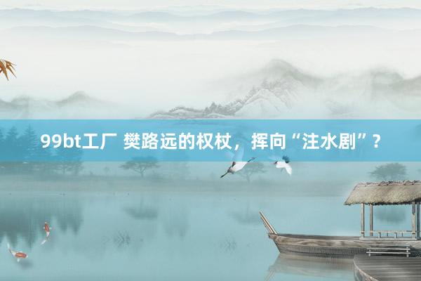 99bt工厂 樊路远的权杖，挥向“注水剧”？