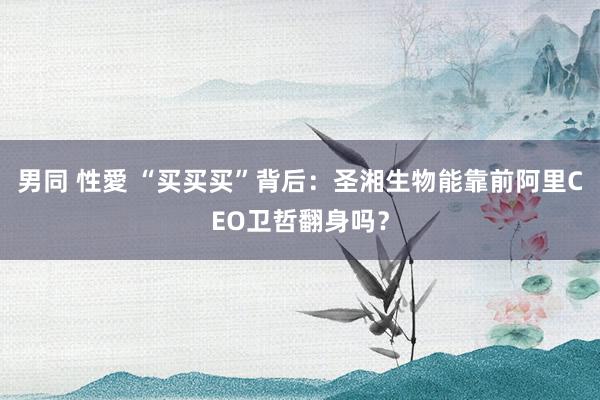 男同 性愛 “买买买”背后：圣湘生物能靠前阿里CEO卫哲翻身吗？