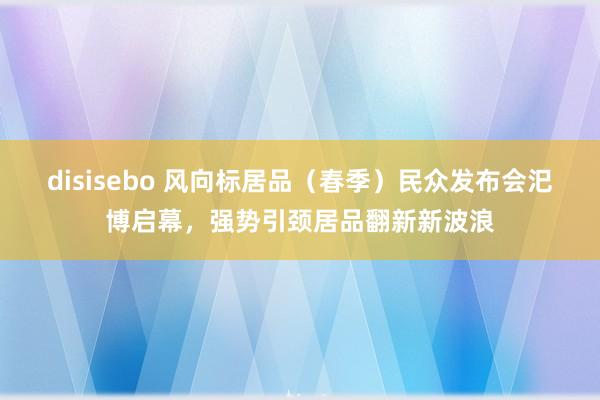 disisebo 风向标居品（春季）民众发布会汜博启幕，强势引颈居品翻新新波浪