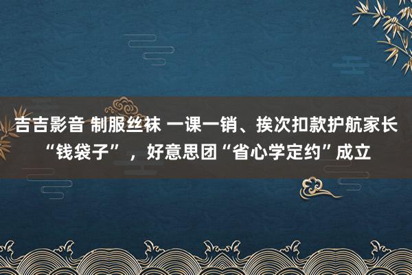 吉吉影音 制服丝袜 一课一销、挨次扣款护航家长“钱袋子” ，好意思团“省心学定约”成立