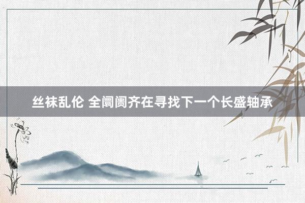 丝袜乱伦 全阛阓齐在寻找下一个长盛轴承