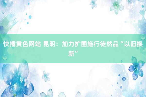 快播黄色网站 昆明：加力扩围施行徒然品“以旧换新”
