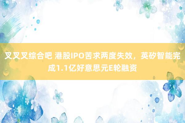 叉叉叉综合吧 港股IPO苦求两度失效，英矽智能完成1.1亿好意思元E轮融资