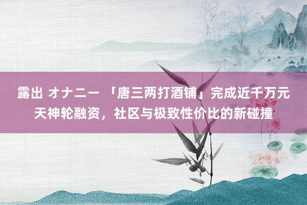 露出 オナニー 「唐三两打酒铺」完成近千万元天神轮融资，社区与极致性价比的新碰撞