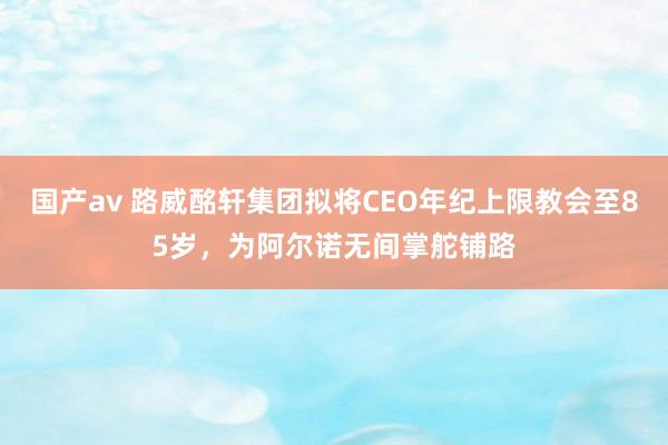 国产av 路威酩轩集团拟将CEO年纪上限教会至85岁，为阿尔诺无间掌舵铺路