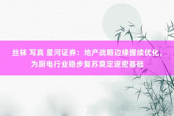 丝袜 写真 星河证券：地产战略边缘握续优化，为厨电行业稳步复苏奠定邃密基础