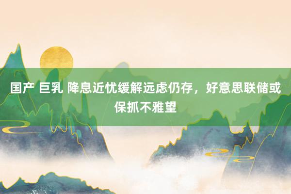 国产 巨乳 降息近忧缓解远虑仍存，好意思联储或保抓不雅望