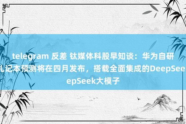 telegram 反差 钛媒体科股早知谈：华为自研商用AI札记本预测将在四月发布，搭载全面集成的DeepSeek大模子